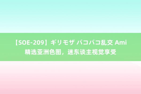 【SOE-209】ギリモザ バコバコ乱交 Ami 精选亚洲色图，迷东谈主视觉享受