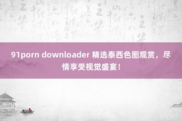 91porn downloader 精选泰西色图观赏，尽情享受视觉盛宴！