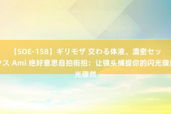 【SOE-158】ギリモザ 交わる体液、濃密セックス Ami 绝好意思自拍街拍：让镜头捕捉你的闪光骤然