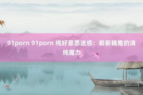 91porn 91porn 纯好意思迷惑：崭新精雅的清纯魔力