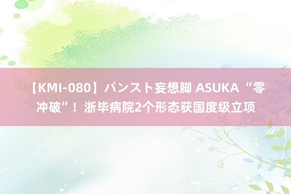 【KMI-080】パンスト妄想脚 ASUKA “零冲破”！浙毕病院2个形态获国度级立项