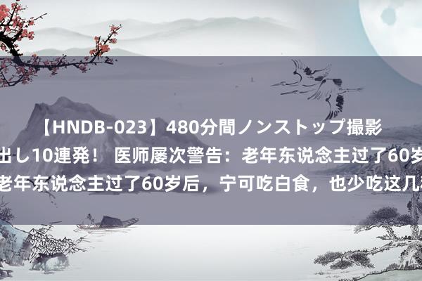 【HNDB-023】480分間ノンストップ撮影 ノーカット編集で本物中出し10連発！ 医师屡次警告：老年东说念主过了60岁后，宁可吃白食，也少吃这几种菜！