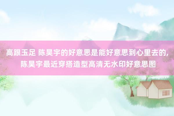 高跟玉足 陈昊宇的好意思是能好意思到心里去的, 陈昊宇最近穿搭造型高清无水印好意思图