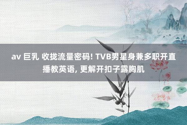 av 巨乳 收拢流量密码! TVB男星身兼多职开直播教英语, 更解开扣子露胸肌